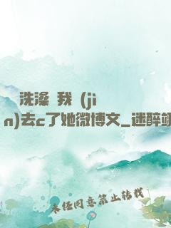 妺妺洗澡讓我進(jìn)去c了她微博文