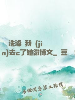 妺妺洗澡讓我進(jìn)去c了她微博文