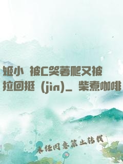 姬小滿被C哭著爬又被拉回挺進(jìn)