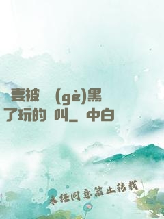 嬌妻被幾個(gè)黑了玩的慘叫
