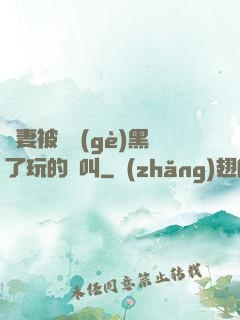 嬌妻被幾個(gè)黑了玩的慘叫