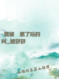 嬌妻被幾個黑了玩的慘叫
