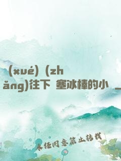 學(xué)長(zhǎng)往下邊塞冰棒的小說