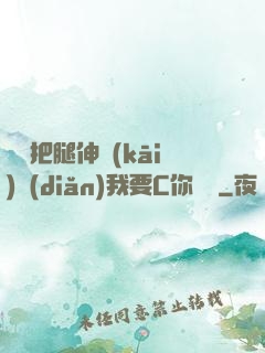 寶貝把腿伸開(kāi)點(diǎn)我要C你視頻