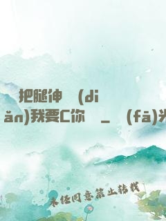 寶貝把腿伸開點(diǎn)我要C你視頻
