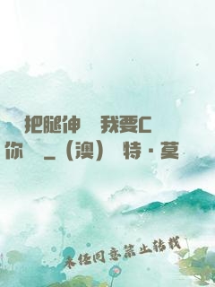 寶貝把腿伸開點我要C你視頻