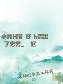 小受H灌滿好漲h流出來了男男