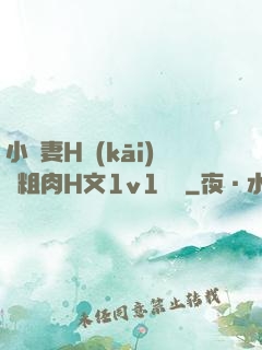 小嬌妻H開(kāi)葷粗肉H文1v1視頻
