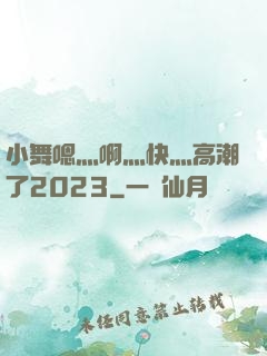小舞嗯灬啊灬快灬高潮了2023