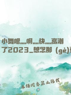 小舞嗯灬啊灬快灬高潮了2023
