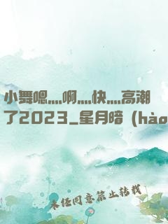 小舞嗯灬啊灬快灬高潮了2023