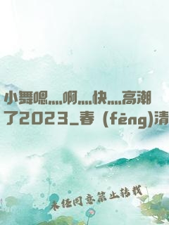 小舞嗯灬啊灬快灬高潮了2023