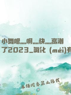 小舞嗯灬啊灬快灬高潮了2023