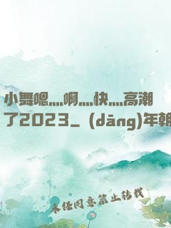 小舞嗯灬啊灬快灬高潮了2023