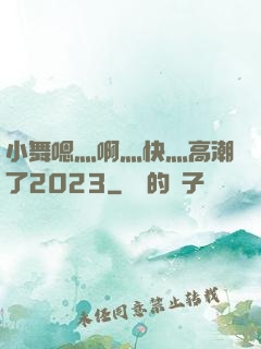 小舞嗯灬啊灬快灬高潮了2023