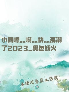 小舞嗯灬啊灬快灬高潮了2023