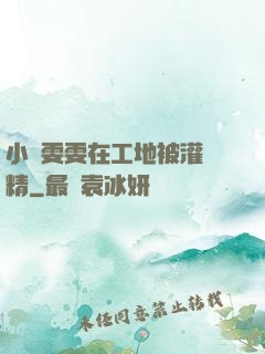 小說雯雯在工地被灌滿精