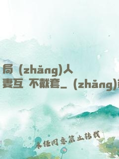 局長(zhǎng)人妻互換不戴套