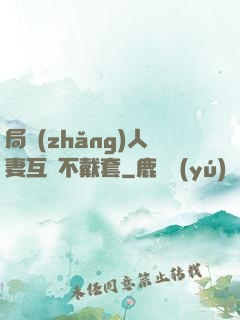 局長(zhǎng)人妻互換不戴套