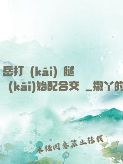 岳打開(kāi)雙腿開(kāi)始配合交換