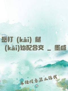 岳打開(kāi)雙腿開(kāi)始配合交換