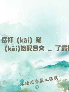 岳打開(kāi)雙腿開(kāi)始配合交換
