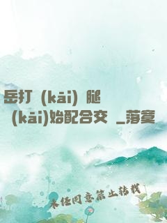 岳打開(kāi)雙腿開(kāi)始配合交換