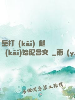 岳打開(kāi)雙腿開(kāi)始配合交換