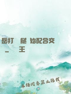 岳打開雙腿開始配合交換