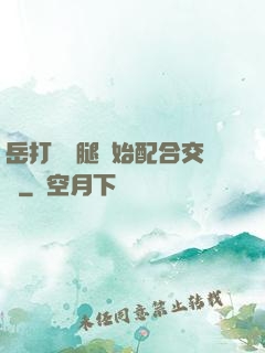 岳打開雙腿開始配合交換