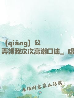 強(qiáng)壯公弄得我次次高潮口述