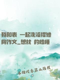 我和表妺一起洗澡揉她胸作文