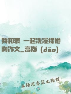 我和表妺一起洗澡揉她胸作文