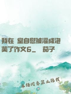 我在寢室自慰被灌成泡芙了作文6