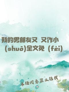 我的男朋友又嬌又作小說(shuō)全文免費(fèi)閱讀