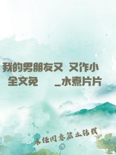 我的男朋友又嬌又作小說全文免費閱讀