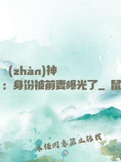 戰(zhàn)神歸來：身份被前妻曝光了