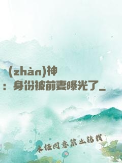 戰(zhàn)神歸來：身份被前妻曝光了