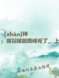 戰(zhàn)神歸來：身份被前妻曝光了