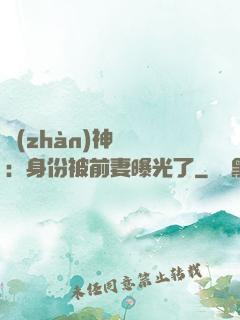 戰(zhàn)神歸來：身份被前妻曝光了