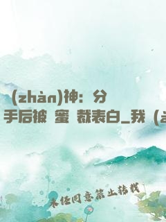 戰(zhàn)神：分手后被閨蜜總裁表白