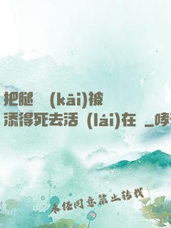 把腿張開(kāi)被添得死去活來(lái)在線