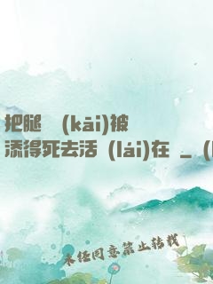 把腿張開(kāi)被添得死去活來(lái)在線