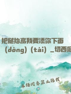 把腿抬高我要添你下面動(dòng)態(tài)圖