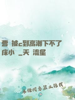 曹穎被c到高潮下不了床小說