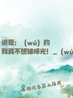 洪荒：無(wú)敵的我真不想被曝光！