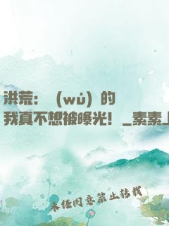 洪荒：無(wú)敵的我真不想被曝光！