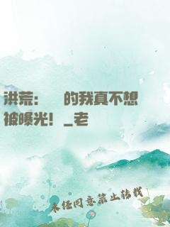 洪荒：無敵的我真不想被曝光！