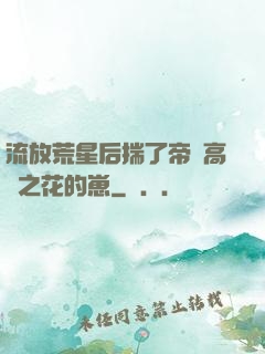 流放荒星后揣了帝國高嶺之花的崽