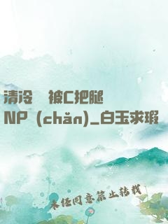 清冷將軍被C把腿張開NP產(chǎn)